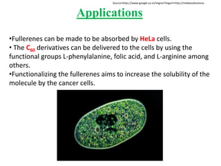 Applications
•Fullerenes can be made to be absorbed by HeLa cells.
• The C60 derivatives can be delivered to the cells by using the
functional groups L-phenylalanine, folic acid, and L-arginine among
others.
•Functionalizing the fullerenes aims to increase the solubility of the
molecule by the cancer cells.
Source:https://www.google.co.in/imgres?imgurl=http://midwoodscience.
 
