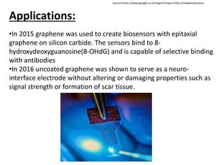 Applications:
•In 2015 graphene was used to create biosensors with epitaxial
graphene on silicon carbide. The sensors bind to 8-
hydroxydeoxyguanosine(8-OHdG) and is capable of selective binding
with antibodies
•In 2016 uncoated graphene was shown to serve as a neuro-
interface electrode without altering or damaging properties such as
signal strength or formation of scar tissue.
Source:https://www.google.co.in/imgres?imgurl=http://midwoodscience.
 