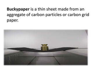 Buckypaper is a thin sheet made from an
aggregate of carbon particles or carbon grid
paper.
 