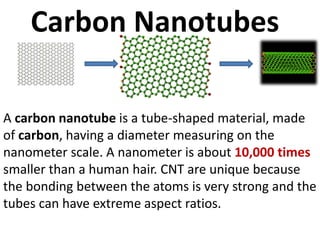 Carbon Nanotubes
A carbon nanotube is a tube-shaped material, made
of carbon, having a diameter measuring on the
nanometer scale. A nanometer is about 10,000 times
smaller than a human hair. CNT are unique because
the bonding between the atoms is very strong and the
tubes can have extreme aspect ratios.
 