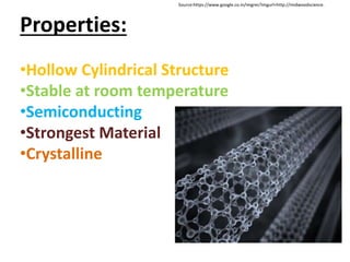 Properties:
•Hollow Cylindrical Structure
•Stable at room temperature
•Semiconducting
•Strongest Material
•Crystalline
Source:https://www.google.co.in/imgres?imgurl=http://midwoodscience.
 