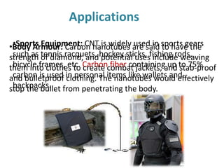 Applications
•Sports Equipment: CNT is widely used in sports gears
such as tennis racquets, hockey sticks, fishing rods,
bicycle frames, etc. Carbon fiber containing up to 75%
carbon is used in personal items like wallets and
backpacks.
•Body Armour: Carbon nanotubes are said to have the
strength of diamond, and potential uses include weaving
them into clothes to create combat jackets, and stab-proof
and bulletproof clothing. The nanotubes would effectively
stop the bullet from penetrating the body.
 