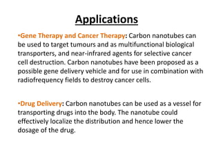 Applications
•Gene Therapy and Cancer Therapy: Carbon nanotubes can
be used to target tumours and as multifunctional biological
transporters, and near-infrared agents for selective cancer
cell destruction. Carbon nanotubes have been proposed as a
possible gene delivery vehicle and for use in combination with
radiofrequency fields to destroy cancer cells.
•Drug Delivery: Carbon nanotubes can be used as a vessel for
transporting drugs into the body. The nanotube could
effectively localize the distribution and hence lower the
dosage of the drug.
 