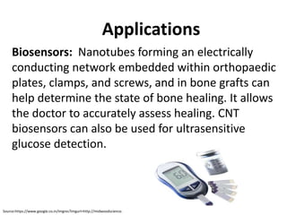 Applications
Biosensors: Nanotubes forming an electrically
conducting network embedded within orthopaedic
plates, clamps, and screws, and in bone grafts can
help determine the state of bone healing. It allows
the doctor to accurately assess healing. CNT
biosensors can also be used for ultrasensitive
glucose detection.
Source:https://www.google.co.in/imgres?imgurl=http://midwoodscience.
 