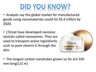 • Analysts say the global market for manufactured
goods using nanomaterials could hit $5.4 trillion by
2020.
• L’Oreal have developed nanosize
vesicles called nanosomes. They are
used to transport active ingrediants
such as pure vitamin E through the
skin.
• The longest carbon nanotubes grown so far are 550
mm long(1/2 m)
 
