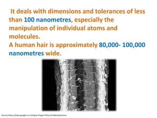 It deals with dimensions and tolerances of less
than 100 nanometres, especially the
manipulation of individual atoms and
molecules.
A human hair is approximately 80,000- 100,000
nanometres wide.
Source:https://www.google.co.in/imgres?imgurl=http://midwoodscience.
 