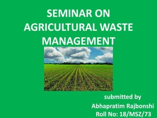 SEMINAR ON
AGRICULTURAL WASTE
MANAGEMENT
submitted by
Abhapratim Rajbonshi
Roll No: 18/MSZ/73
 