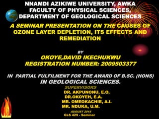GLS 429 - Seminar
NNAMDI AZIKIWE UNIVERSITY, AWKA
FACULTY OF PHYSICAL SCIENCES,
DEPARTMENT OF GEOLOGICAL SCIENCES
A SEMINAR PRESENTATION ON THE CAUSES OF
OZONE LAYER DEPLETION, ITS EFFECTS AND
REMEDIATION
BY
OKOYE,DAVID IKECHUKWU
REGISTRATION NUMBER: 2009503377
IN PARTIAL FULFILMENT FOR THE AWARD OF B.SC. (HONS)
IN GEOLOGICAL SCIENCES.
SUPERVISORS
DR. AKPUNONU, E.O.
DR.OKOYEH, E.A.
MR. OMEOKACHIE, A.I.
MR. NDUKA, U.M.
AUGUST 2015
 