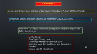 41
Case Study-2
Income and Employment changes under Covid-19 lockdown: A study of Urban Punjab
INDERVIR SINGH., JAGDEEP SINGH AND ASHAPURNA BARUAH., 2021
Methodology
Data Type: Primary data
Study area: Mansa city in Punjab state
Statistical tools: Gini coefficient and Descriptive
statistics
Sample size: 55 households
Objective: To Analyze the coping strategies of people in response to
fall in their income
 