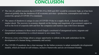 CONCLUSION
45
 The risk of a global recession due to COVID-19 in 2020 and 2021 would be extremely high, as it has been
observed globally that the shutdown of all economic activities—production, consumption and trade-to
control the spread of COVID-19 is imminent.
 The nature of shutdown is unique in case of COVID-19 due to a supply shock, a demand shock and a
market shock. The recovery in economy depends on the timings and magnitude of government support as
well as the level of corporate debt and how the companies and markets cope with lower demand.
 Government assistance to those most in need (largely constituted of unorganised sector, migrants and
marginalised communities) is a critical measure to save many lives.
 However, every crisis brings about a unique opportunity to rethink on the path undertaken for the
development of a human being, community and society.
 The COVID-19 pandemic has a clear message for the Indian economy to adopt sustainable developmental
models, which are based on self-reliance, inclusive frameworks and are environment friendly.
 