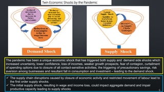Twin Economic Shocks by the Pandemic
The pandemic has been a unique economic shock that has triggered both supply and demand side shocks which
increased uncertainty, lower confidence, loss of incomes, weaker growth prospects, fear of contagion, curtailment
of spending options due to closure of all contact-sensitive activities, the triggering of precautionary savings, risk
aversion among businesses and resultant fall in consumption and investment – leading to the demand shock.
 The supply chain disruptions caused by closure of economic activity and restricted movement of labour lead to
the first order supply shocks.
 The initial supply shock, resulting in wage and income loss, could impact aggregate demand and impair
productive capacity leading to supply shocks 6
 