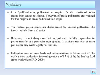 V. pollinators
o In self-pollination, no pollinators are required for the transfer of pollen
grains from anther to stigma. However, effective pollinators are required
for this purpose in cross-pollinated fruit crops
o The mature pollen grains are disseminated by various pollinators like
insects, winds, birds and water
o However, it is not always true that one pollinator is fully responsible for
pollen transfer in a particular fruit species. It is likely that two or more
pollinators may work togather at one time
o Pollinators such as bees, birds and bats contribute to 35 per cent of the
world’s crop production, increasing outputs of 87 % of the the leading food
crops worldwide (FAO, 2009)
15
 