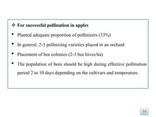  For successful pollination in apples
• Planted adequate proportion of pollinizers (33%)
• In general, 2-3 pollinizing varieties placed in an orchard
• Placement of bee colonies (2-3 bee hives/ha)
• The population of bees should be high during effective pollination
period 2 to 10 days depending on the cultivars and temperature.
39
 
