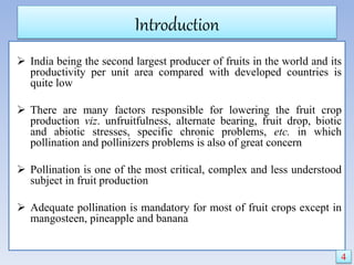 Introduction
 India being the second largest producer of fruits in the world and its
productivity per unit area compared with developed countries is
quite low
 There are many factors responsible for lowering the fruit crop
production viz. unfruitfulness, alternate bearing, fruit drop, biotic
and abiotic stresses, specific chronic problems, etc. in which
pollination and pollinizers problems is also of great concern
 Pollination is one of the most critical, complex and less understood
subject in fruit production
 Adequate pollination is mandatory for most of fruit crops except in
mangosteen, pineapple and banana
4
 