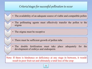 Criteria/stages for successful pollination to occur
• The availability of an adequate source of viable and compatible pollen
• The pollinating agents must effectively transfer the pollen to the
stigma
• The stigma must be receptive
• There must be sufficient growth of pollen tube
• The double fertilization must take place adequately for the
development of embryo and endosperm
Note: If there is hindrance or deficiency at any stage in between, it would
result in poor fruit-set and ultimately a total loss of the crop
9
 