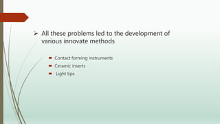  All these problems led to the development of
various innovate methods
 Contact forming instruments
 Ceramic inserts
 Light tips
 