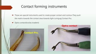Contact forming instruments
 These are special instruments used to create proper contact and contour.They push
the matrix towards the contact area towards light curing.eg Contact Pro,
 Optra contact(Ivoclar,vivadent)
Contact Pro,
Optra contact
 