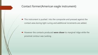 Contact former(American eagle instrument)
 This instrument is pushed into the composite and pressed against the
contact area during light curing and additional increments are added.
 However the contacts produced were closer to marginal ridge while the
proximal contour was Lacking.
 