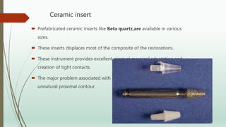 Ceramic insert
 Prefabricated ceramic inserts like Beta quartz,are available in various
sizes.
 These inserts displaces most of the composite of the restorations.
 These instrument provides excellent gingival marginal adaptation and
creation of tight contacts.
 The major problem associated with ceramics insert is that it created an
unnatural proximal contour.
 