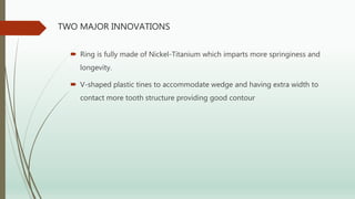 TWO MAJOR INNOVATIONS
 Ring is fully made of Nickel-Titanium which imparts more springiness and
longevity.
 V-shaped plastic tines to accommodate wedge and having extra width to
contact more tooth structure providing good contour
 