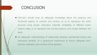 CONCLUSION
 Clinicians should have an adequate knowledge about the anatomy and
functional aspects of contacts and contour so as to reproduce the tooth
structure using proper restorative materials. Availability of different matrix
systems helps us to reproduce the normal anatomy and contact between the
teeth.
 An adequate understanding of relationship between periodontal tissues and
restorative dentistry of is paramount importance to ensure adequate form,
function, aesthetics and comfort of the dentition
 
