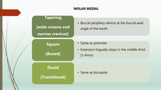 • Buccal periphery almost at the buccal axial
angle of the tooth.
Tapering
[wide crowns and
narrow crevices]
• Same as premolar
• Extension lingually stops in the middle third
(1-4mm)
Square
[Boxed]
• Same as bicuspids
Ovoid
[Transitional]
MOLAR MESIAL
 