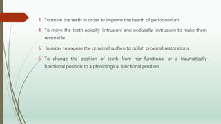 3. To move the teeth in order to improve the health of periodontium.
4. To move the teeth apically (intrusion) and occlusally (extrusion) to make them
restorable.
5. In order to expose the proximal surface to polish proximal restorations.
6. To change the position of teeth from non-functional or a traumatically
functional position to a physiological functional position.
 