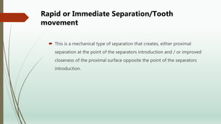Rapid or Immediate Separation/Tooth
movement
 This is a mechanical type of separation that creates, either proximal
separation at the point of the separators introduction and / or improved
closeness of the proximal surface opposite the point of the separators
introduction.
 
