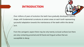 Over millions of years of evolution the teeth have gradually developed a specific
shape, with fundamental curvatures at certain areas on each tooth representing
successful adaptation towards the maintanance of the teeth within the dental
arch.
From the cariogenic aspect there may be only twenty occlusal surfaces but there
are sixty contacting proximal and 64 facial and lingual surface that are
susceptible to decay
INTRODUCTION
 