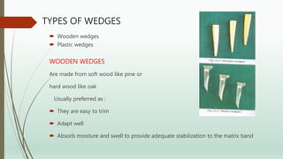TYPES OF WEDGES
 Wooden wedges
 Plastic wedges
WOODEN WEDGES
Are made from soft wood like pine or
hard wood like oak
Usually preferred as :
 They are easy to trim
 Adapt well
 Absorb moisture and swell to provide adequate stabilization to the matrix band
 