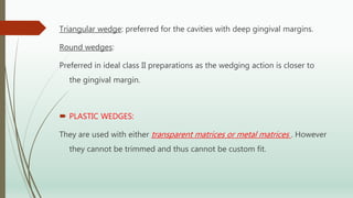 Triangular wedge: preferred for the cavities with deep gingival margins.
Round wedges:
Preferred in ideal class II preparations as the wedging action is closer to
the gingival margin.
 PLASTIC WEDGES:
They are used with either transparent matrices or metal matrices . However
they cannot be trimmed and thus cannot be custom fit.
 