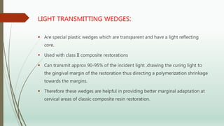 LIGHT TRANSMITTING WEDGES:
 Are special plastic wedges which are transparent and have a light reflecting
core.
 Used with class II composite restorations
 Can transmit approx 90-95% of the incident light ,drawing the curing light to
the gingival margin of the restoration thus directing a polymerization shrinkage
towards the margins.
 Therefore these wedges are helpful in providing better marginal adaptation at
cervical areas of classic composite resin restoration.
 