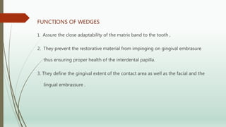 FUNCTIONS OF WEDGES
1. Assure the close adaptability of the matrix band to the tooth ,
2. They prevent the restorative material from impinging on gingival embrasure
thus ensuring proper health of the interdental papilla.
3. They define the gingival extent of the contact area as well as the facial and the
lingual embrassure .
 