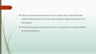  Decay on the proximal however, occurs mainly due to the faulty inter
relationship between the contact area, marginal ridges, embrasures and
the gingiva.
 Presence of proper contact and contour is important to maintain stability
& occlusal harmony
 