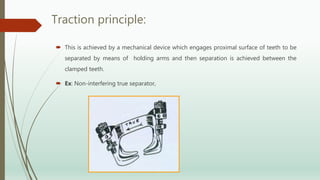 Traction principle:
 This is achieved by a mechanical device which engages proximal surface of teeth to be
separated by means of holding arms and then separation is achieved between the
clamped teeth.
 Ex: Non-interfering true separator,
 
