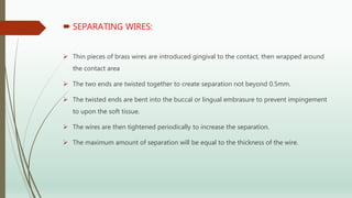  SEPARATING WIRES:
 Thin pieces of brass wires are introduced gingival to the contact, then wrapped around
the contact area
 The two ends are twisted together to create separation not beyond 0.5mm.
 The twisted ends are bent into the buccal or lingual embrasure to prevent impingement
to upon the soft tissue.
 The wires are then tightened periodically to increase the separation.
 The maximum amount of separation will be equal to the thickness of the wire.
 