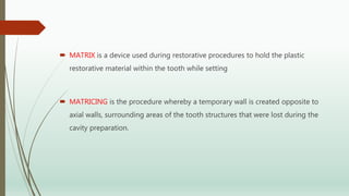  MATRIX is a device used during restorative procedures to hold the plastic
restorative material within the tooth while setting
 MATRICING is the procedure whereby a temporary wall is created opposite to
axial walls, surrounding areas of the tooth structures that were lost during the
cavity preparation.
 