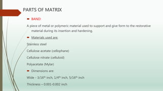 PARTS OF MATRIX
 BAND:
A piece of metal or polymeric material used to support and give form to the restorative
material during its insertion and hardening.
 Materials used are:
Stainless steel
Cellulose acetate (cellophane)
Cellulose nitrate (celluloid)
Polyacetate (Mylar)
 Dimensions are:
Wide - 3/16th inch, 1/4th inch, 5/16th inch
Thickness – 0.001-0.002 inch
 