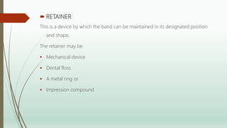  RETAINER
This is a device by which the band can be maintained in its designated position
and shape,
The retainer may be
 Mechanical device
 Dental floss
 A metal ring or
 Impression compound
 