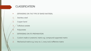 CLASSIFICATION
 DEPENDING ON THE TYPE OF BAND MATERIAL
1. Stainless steel
2. Copper band
3. Cellulose acetate
4. Polyacetate
 DEPENDING ON ITS PREPARATION
1. Custom made or anatomic matrix e.g. compound supported matrix
2. Mechanical matrix e.g. ivory no. 1, ivory no.8, tofflemire matrix
 
