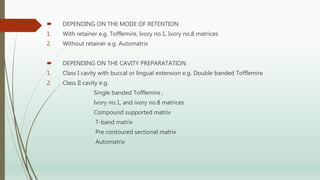  DEPENDING ON THE MODE OF RETENTION
1. With retainer e.g. Tofflemire, Ivory no.1, Ivory no.8 matrices
2. Without retainer e.g. Automatrix
 DEPENDING ON THE CAVITY PREPARATATION
1. Class I cavity with buccal or lingual extension e.g. Double banded Tofflemire
2. Class II cavity e.g.
Single banded Tofflemire ,
Ivory no.1, and ivory no.8 matrices
Compound supported matrix
T-band matrix
Pre contoured sectional matrix
Automatrix
 