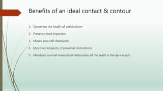 Benefits of an ideal contact & contour
1. Conserves the health of peridontium
2. Prevents food impaction
3. Makes area self cleansable
4. Improves longevity of proximal restorations
5. Maintains normal mesiodistal relationship of the teeth in the dental arch
 
