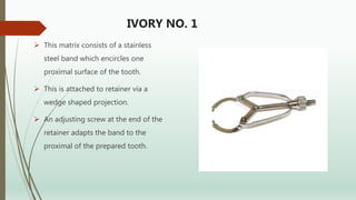 IVORY NO. 1
 This matrix consists of a stainless
steel band which encircles one
proximal surface of the tooth.
 This is attached to retainer via a
wedge shaped projection.
 An adjusting screw at the end of the
retainer adapts the band to the
proximal of the prepared tooth.
 