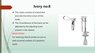 Ivory no:8
 This matrix consists of a band that
encircles the entire crown of the
tooth.
 The circumference of the band can be
adjusted by the adjusting screw
present in the retainer.
INDICATIONS
For restoring class II cavities on one or
both proximal surfaces of a posterior
tooth.
 