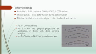 Tofflemire Bands
 Available in 3 thicknesses – 0.0010, 0.0015, 0.0020 inches
 Thicker Bands – resist deformation during condensation
 Thin bands – helps to ensure a tight contact in class II restorations
 No.1 – universal band
 No 2 – Has two gingival projections for
application in teeth with deep gingival
margins
 No.3 – Similar to No.2 but is much narrower.
 