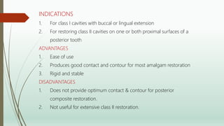 INDICATIONS
1. For class I cavities with buccal or lingual extension
2. For restoring class II cavities on one or both proximal surfaces of a
posterior tooth
ADVANTAGES
1. Ease of use
2. Produces good contact and contour for most amalgam restoration
3. Rigid and stable
DISADVANTAGES
1. Does not provide optimum contact & contour for posterior
composite restoration.
2. Not useful for extensive class II restoration.
 