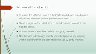 Removal of the tofflemire
 To remove the tofflemire matrix first the smaller knurled nut is turned counter
clockwise to release the pointed spindle from the band.
 Then the larger knurled nut is turned counter clockwise to loosen the band
from the retainer.
 Now the retainer is freed from the band and gently removed.
 Next the band is disengaged from the uninvolved proximal side following
which it is removed from the restored proximal side by gently moving it.
 