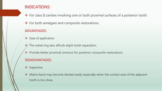 INDICATIONS:
 For class II cavities involving one or both proximal surfaces of a posterior tooth.
 For both amalgam and composite restorations.
ADVANTAGES:
 Ease of application
 The metal ring also affords slight tooth separation.
 Provide better proximal contours for posterior composite restorations
DISADVANTAGES:
 Expensive
 Matrix band may become dented easily especially when the contact area of the adjacent
tooth is too close.
 