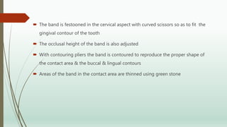  The band is festooned in the cervical aspect with curved scissors so as to fit the
gingival contour of the tooth
 The occlusal height of the band is also adjusted
 With contouring pliers the band is contoured to reproduce the proper shape of
the contact area & the buccal & lingual contours
 Areas of the band in the contact area are thinned using green stone
 