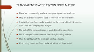 TRANSPARENT PLASTIC CROWN FORM MATRIX
 These are commercially available transparent plastic crown forms
 They are available in various sizes & contours for anterior teeth
 A suitable crown form can be selected for the prepared tooth & trimmed
to fit 1mm past the prepared margins
 The bulk of the composite resin is loaded into the crown form
 This is then positioned over the tooth & light curing is done
 Thus the contours of the tooth can be shaped easily
 After curing the crown form can be slit with a bur & removed
 